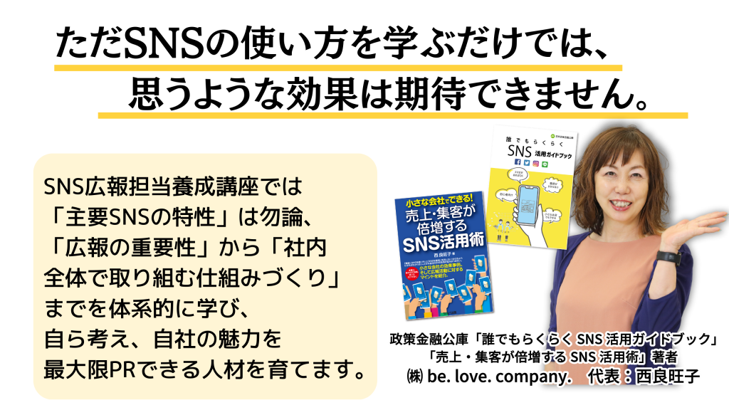 ただSNSの使い方を学ぶだけでは、思うような効果は期待できません。 SNS広報担当養成講座では「主要SNSの特性」はもちろん、 「広報の重要性」から「社内全体で取り組む仕組みづくり」までを体系的に学び、 自ら考え、自社の魅力を最大限PRできる人材を育てます。