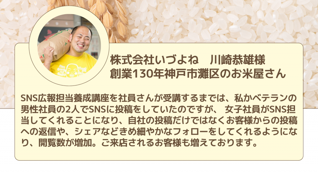 株式会社いづよね　川崎恭雄様 創業130年神戸市灘区のお米屋さんSNS広報担当養成講座を社員さんが受講するまでは、私かベテランの男性社員の2人でSNSに投稿をしていたのですが、 女子社員がSNS担当してくれることになり、自社の投稿だけではなくお客様からの投稿への返信や、シェアなどきめ細やかなフォローをしてくれるようになり、開覧数が増加。ご来店されるお客様も増えております。