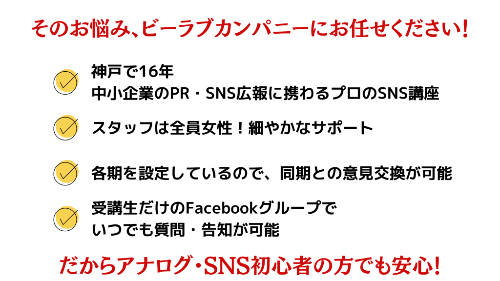 そのお悩み、ビーラブカンパニーにお任せください！神戸で16年 中小企業のPR・SNS広報に携わるプロのSNS講座/スタッフは全員女性！細やかなサポート/各期を設定しているので、同期との意見交換が可能/受講生だけのFacebookグループで いつでも質問・告知が可能/だからアナログ・SNS初心者の方でも安心！