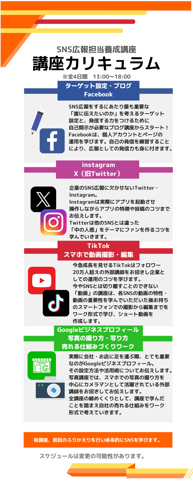 SNS広報担当養成講座 講座カリキュラム ※全4日間　13:00～18:00 ターゲット設定・ブログ Facebook SNS広報をするにあたり最も重要な 「誰に伝えたいのか」を考えるターゲット 設定と、発信する力をつけるために 自己開示が必要なブログ講座からスタート！ Facebookは、個人アカウントとページの 運用を学びます。自己の発信を練習すること により、広報としての発信力も身に付きます。 instagram X（旧Twitter） 企業のSNS広報に欠かせないTwitter・Instagram。 Instagramは実際にアプリを起動させ 操作しながらアプリの特徴や投稿のコツまで お伝えします。 Twitterは他のSNSとは違った 「中の人感」をテーマにファンを作るコツを 学んでいきます。 TikTok スマホで動画撮影・編集 今急成長を見せるTikTokはフォロワー 20万人超えの外部講師をお招きし企業と しての運用のコツを学びます。 今やSNSとは切り離すことのできない 「動画」の講座は、各SNSの動画の特性・ 動画の重要性を学んでいただいた後お持ち のスマートフォンでの撮影から編集までを ワーク形式で学び、ショート動画を 作成します。 Googleビジネスプロフィール 写真の撮り方・写り方 売れる仕組みづくりワーク実際に会社・お店に足を運ぶ際、とても重要 なのがGoogleビジネスプロフィール。 その設定方法や活用術についてお伝えします。 写真講座では、スマホでの写真の撮り方を 中心にカメラマンとして活躍されている外部 講師をお招きしてお伝えします。 全講座の締めくくりとして、講座で学んだ ことを踏まえ自社の売れる仕組みをワーク 形式で考えていきます。毎講座、前回のふりかえりを行い体系的にSNSを学びます。スケジュールは変更の可能性があります。