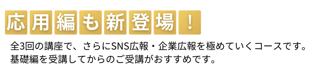 応用編も新登場！全3回の講座で、さらにSNS広報・企業広報を極めていくコースです。基礎編を受講してからのご受講がおすすめです。