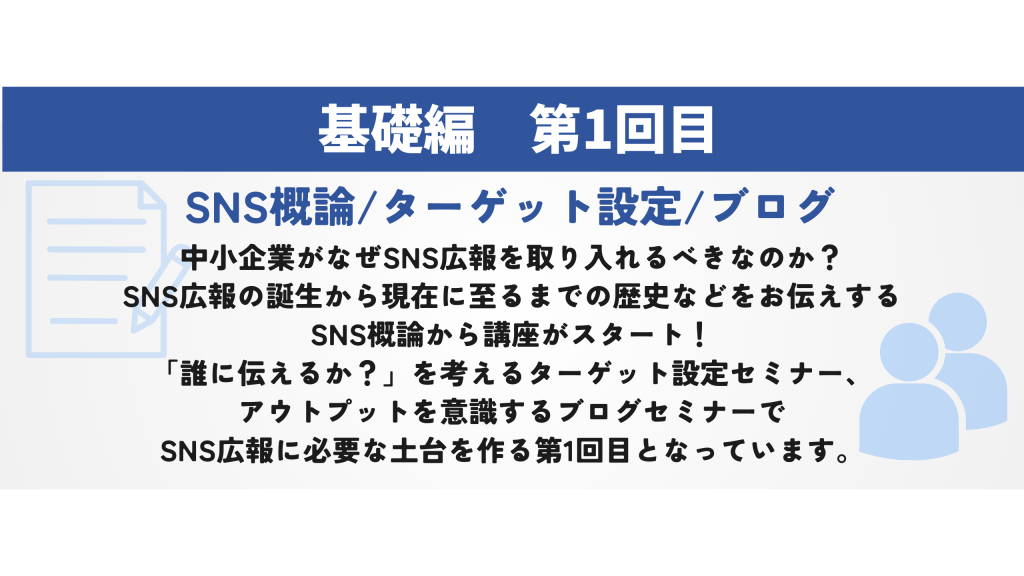 SNS概論/ターゲット設定/ブログ　中小企業がなぜSNS広報を取り入れるべきなのか？ SNS広報の誕生から現在に至るまでの歴史などをお伝えする SNS概論から講座がスタート！ 「誰に伝えるか？」を考えるターゲット設定セミナー、 アウトプットを意識するブログセミナーで SNS広報に必要な土台を作る第1回目となっています。