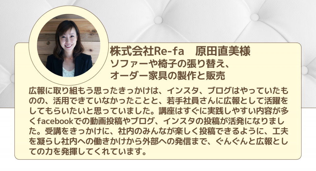 株式会社Re-fa　原田直美様 ソファーや椅子の張り替え、 オーダー家具の製作と販売広報に取り組もう思ったきっかけは、インスタ、ブログはやっていたものの、活用できていなかったことと、若手社員さんに広報として活躍をしてもらいたいと思っていました。講座はすぐに実践しやすい内容が多くfacebookでの動画投稿やブログ、インスタの投稿が活発になりました。受講をきっかけに、社内のみんなが楽しく投稿できるように、工夫を凝らし社内への働きかけから外部への発信まで、ぐんぐんと広報としての力を発揮してくれています。