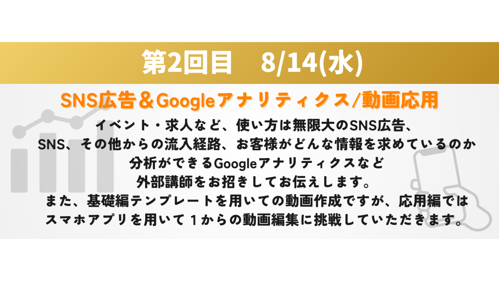 SNS広告＆Googleアナリティクス/動画応用　イベント・求人など、使い方は無限大のSNS広告、 SNS、その他からの流入経路、お客様がどんな情報を求めているのか 分析ができるGoogleアナリティクスなど 外部講師をお招きしてお伝えします。 また、基礎編テンプレートを用いての動画作成ですが、応用編では スマホアプリを用いて１からの動画編集に挑戦していただきます。