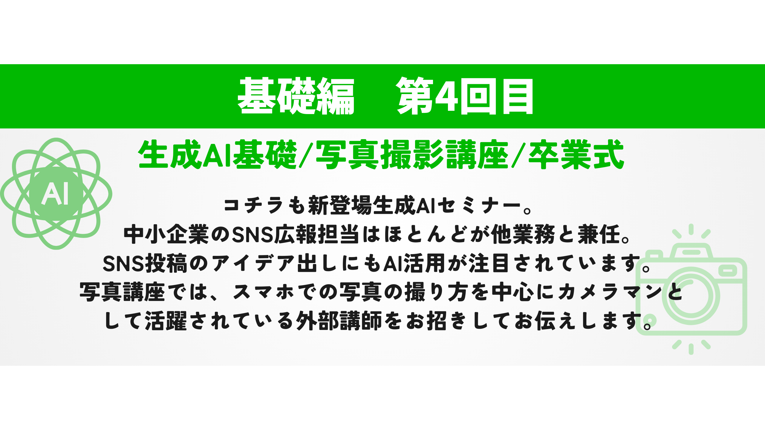 生成AI基礎/写真撮影講座/卒業式　コチラも新登場生成AIセミナー。 中小企業のSNS広報担当はほとんどが他業務と兼任。 SNS投稿のアイデア出しにもAI活用が注目されています。 写真講座では、スマホでの写真の撮り方を中心にカメラマンとして活躍されている外部講師をお招きしてお伝えします。