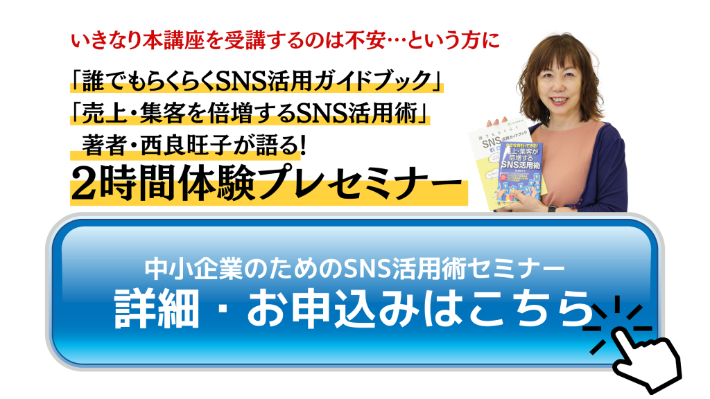 いきなり本講座を受講するのは不安…という方に「誰でもらくらくSNS活用ガイドブック」 「売上・集客を倍増するSNS活用術」  著者・西良旺子が語る！2時間体験プレセミナー中小企業のためのSNS活用術セミナー詳細・お申込みはこちら