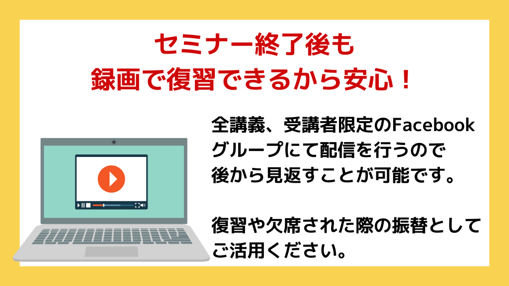 セミナー終了後も 録画で復習できるから安心！全講義、受講者限定のFacebook グループにて配信を行うので 後から見返すことが可能です。  復習や欠席された際の振替として ご活用ください。 