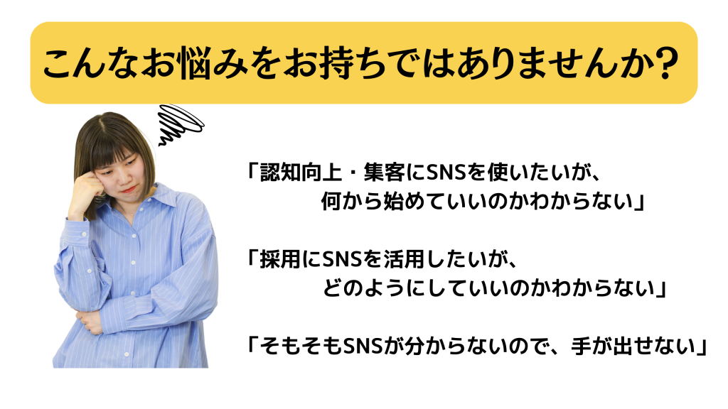 こんなお悩みをお持ちではありませんか？　「認知向上・集客にSNSを使いたいが、              何から始めていいのかわからない」  「採用にSNSを活用したいが、 　　　　どのようにしていいのかわからない」  「そもそもSNSが分からないので、手が出せない」