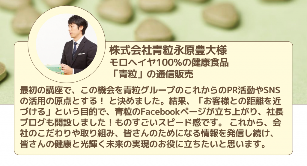株式会社青粒永原豊大様 モロヘイヤ100%の健康食品 「青粒」の通信販売最初の講座で、この機会を青粒グループのこれからのPR活動やSNSの活用の原点とする！ と決めました。結果、「お客様との距離を近づける」という目的で、青粒のFacebookページが立ち上がり、社長ブログも開設しました！ものすごいスピード感です。 これから、会社のこだわりや取り組み、皆さんのためになる情報を発信し続け、 皆さんの健康と光輝く未来の実現のお役に立ちたいと思います。