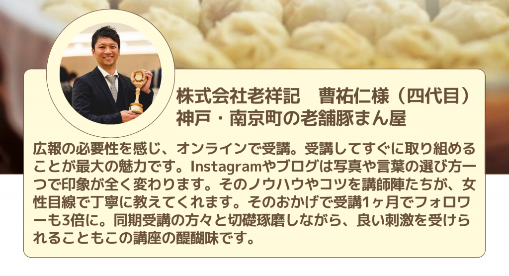 株式会社老祥記　曹祐仁様（四代目） 神戸・南京町の老舗豚まん屋広報の必要性を感じ、オンラインで受講。受講してすぐに取り組めることが最大の魅力です。Instagramやブログは写真や言葉の選び方一つで印象が全く変わります。そのノウハウやコツを講師陣たちが、女性目線で丁寧に教えてくれます。そのおかげで受講1ヶ月でフォロワーも3倍に。同期受講の方々と切礎琢磨しながら、良い刺激を受けられることもこの講座の醍醐味です。