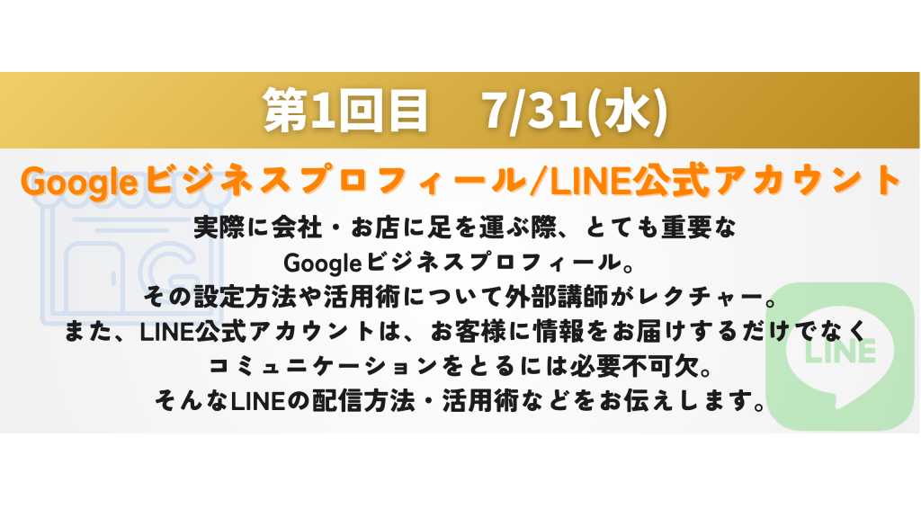 Googleビジネスプロフィール/LINE公式アカウント　実際に会社・お店に足を運ぶ際、とても重要な Googleビジネスプロフィール。 その設定方法や活用術について外部講師がレクチャー。 また、LINE公式アカウントは、お客様に情報をお届けするだけでなく コミュニケーションをとるには必要不可欠。 そんなLINEの配信方法・活用術などをお伝えします。