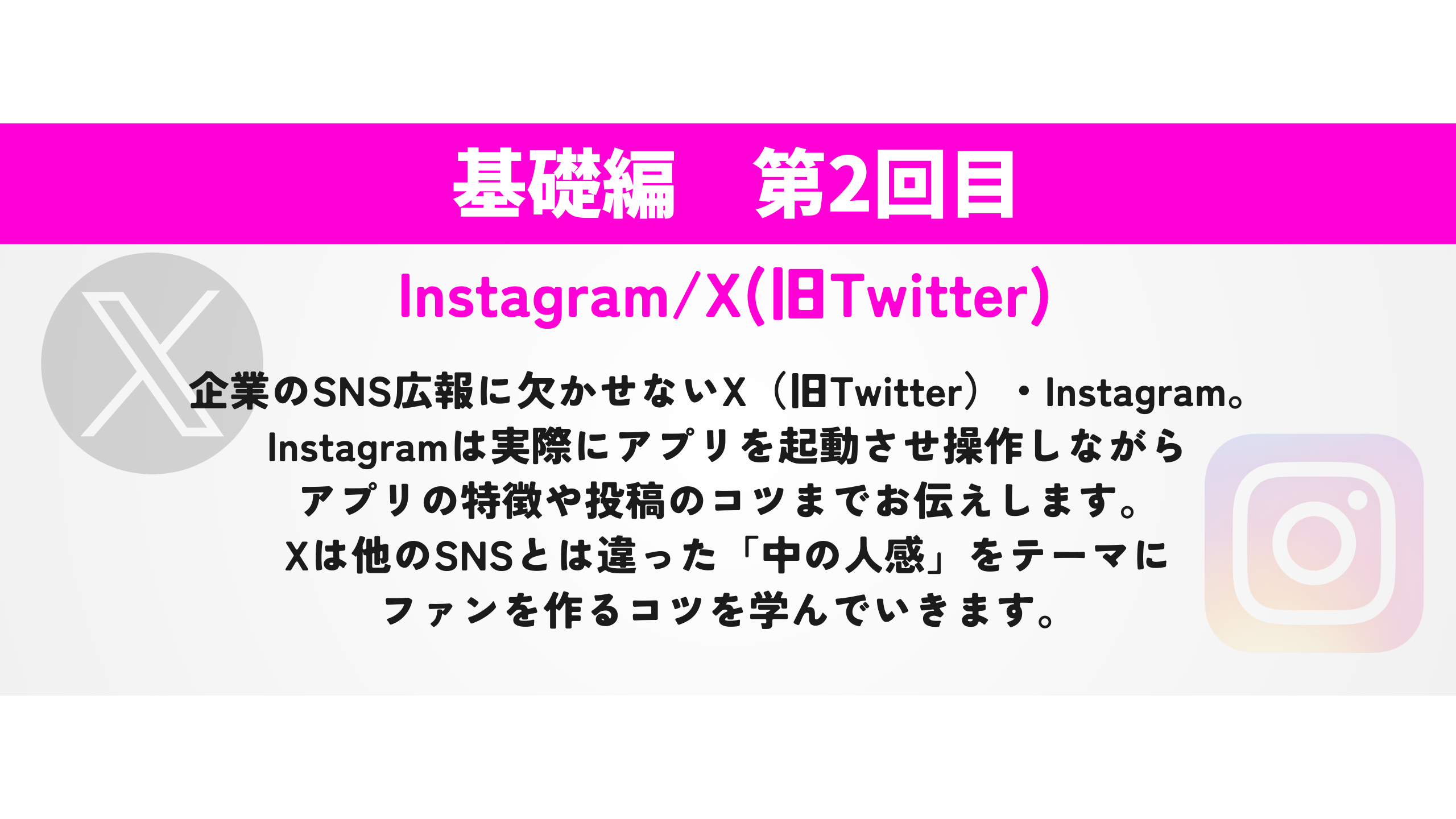 Instagram/X(旧Twitter)　企業のSNS広報に欠かせないX（旧Twitter）・Instagram。 Instagramは実際にアプリを起動させ操作しながら アプリの特徴や投稿のコツまでお伝えします。 Xは他のSNSとは違った「中の人感」をテーマに ファンを作るコツを学んでいきます。