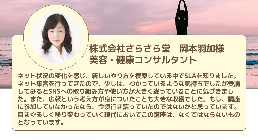 株式会社さらさら堂　岡本羽加様 美容・健康コンサルタントネット状況の変化を感じ、新しいやり方を模索している中でSLAを知りました。ネット集客を行ってきたので、少しは、わかっているような気持ちでしたが受講してみるとSNSへの取り組み方や使い方が大きく違っていることに気づきました。また、広報という考え方が身についたことも大きな収穫でした。もし、講座に参加していなかったなら、今頃行き詰っていたのではないかと思っています。目まぐるしく移り変わっていく現代においてこの講座は、なくてはならないものとなっています。