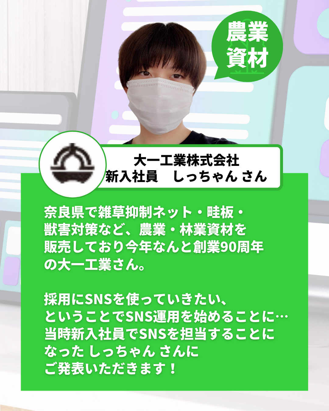 奈良県で雑草抑制ネット・畦板・ 獣害対策など、農業・林業資材を 販売しており今年なんと創業90周年 の大一工業さん。  採用にSNSを使っていきたい、 ということでSNS運用を始めることに… 当時新入社員でSNSを担当することに なった しっちゃん さんに ご発表いただきます！