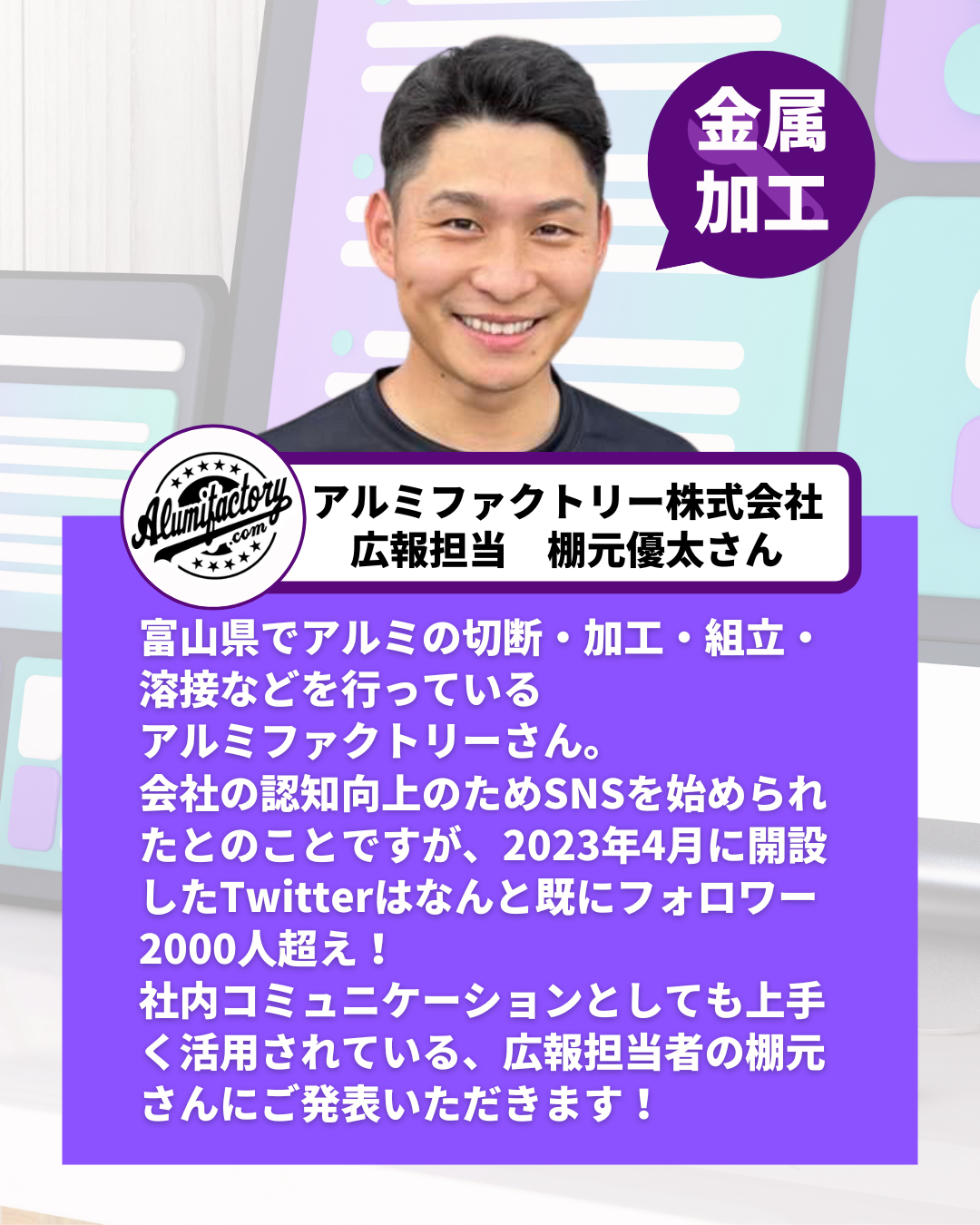 富山県でアルミの切断・加工・組立・溶接などを行っている アルミファクトリーさん。 会社の認知向上のためSNSを始められたとのことですが、2023年4月に開設したTwitterはなんと既にフォロワー2000人超え！ 社内コミュニケーションとしても上手く活用されている、広報担当者の棚元さんにご発表いただきます！