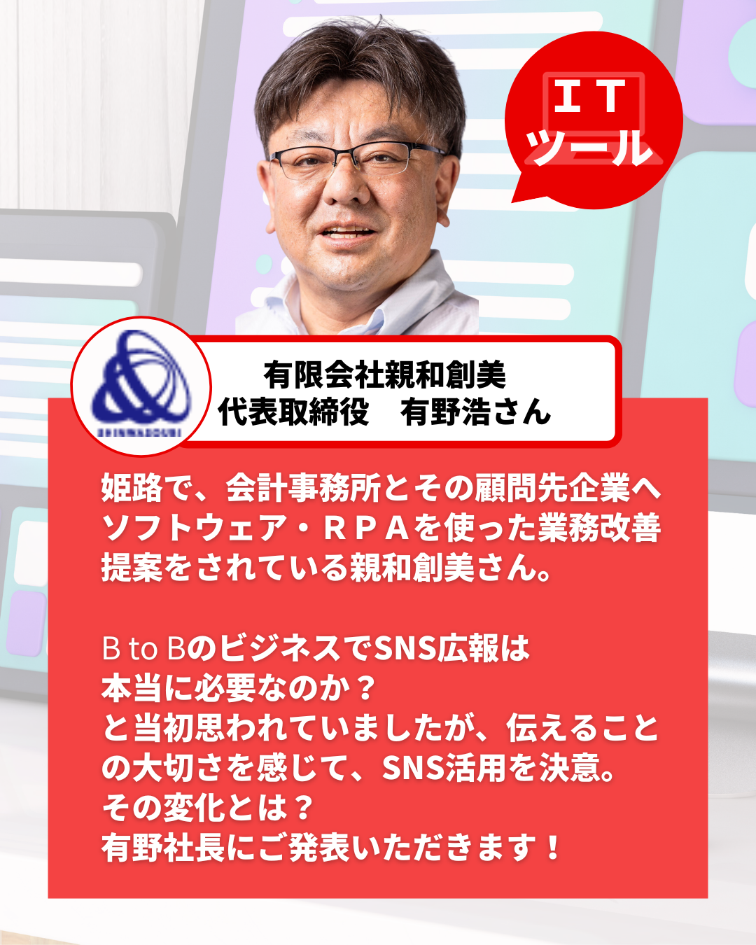 姫路で、会計事務所とその顧問先企業へソフトウェア・ＲＰＡを使った業務改善提案をされている親和創美さん。  B to BのビジネスでSNS広報は 本当に必要なのか？ と当初思われていましたが、伝えることの大切さを感じて、SNS活用を決意。 その変化とは？ 有野社長にご発表いただきます！