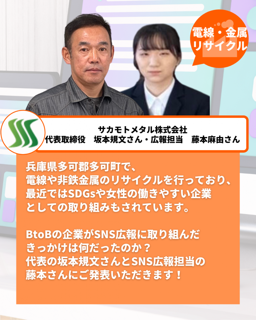 兵庫県多可郡多可町で、 電線や非鉄金属のリサイクルを行っており、 最近ではSDGsや女性の働きやすい企業 としての取り組みもされています。  BtoBの企業がSNS広報に取り組んだ きっかけは何だったのか？ 代表の坂本規文さんとSNS広報担当の 藤本さんにご発表いただきます！